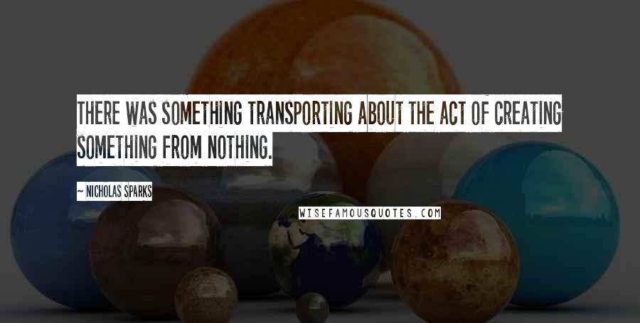 Nicholas Sparks Quotes: There was something transporting about the act of creating something from nothing.