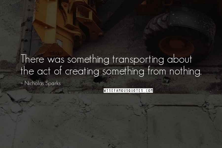 Nicholas Sparks Quotes: There was something transporting about the act of creating something from nothing.