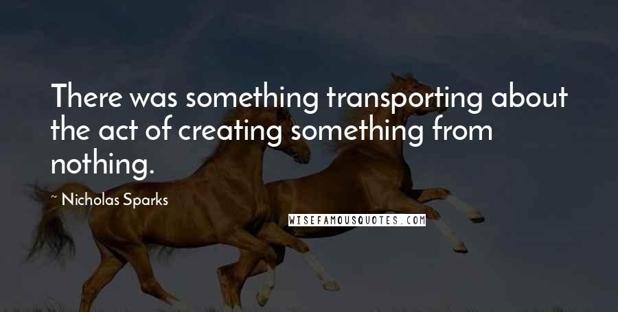 Nicholas Sparks Quotes: There was something transporting about the act of creating something from nothing.