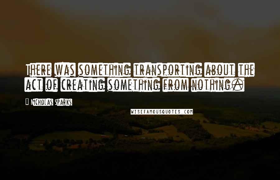 Nicholas Sparks Quotes: There was something transporting about the act of creating something from nothing.