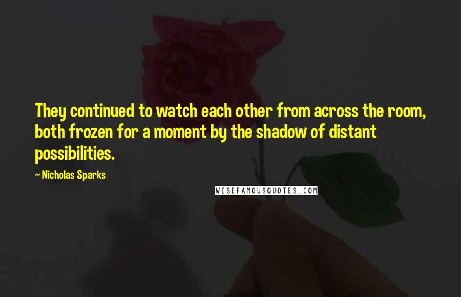 Nicholas Sparks Quotes: They continued to watch each other from across the room, both frozen for a moment by the shadow of distant possibilities.