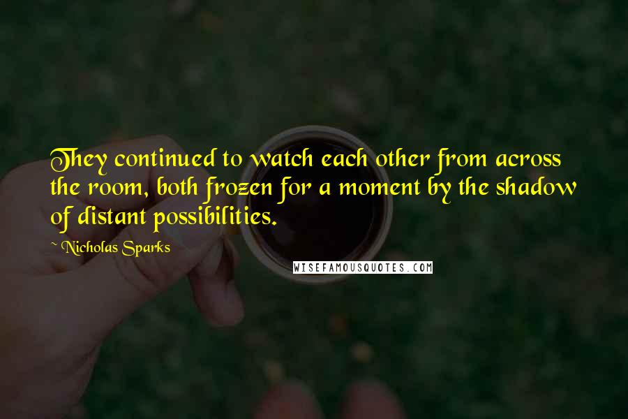 Nicholas Sparks Quotes: They continued to watch each other from across the room, both frozen for a moment by the shadow of distant possibilities.