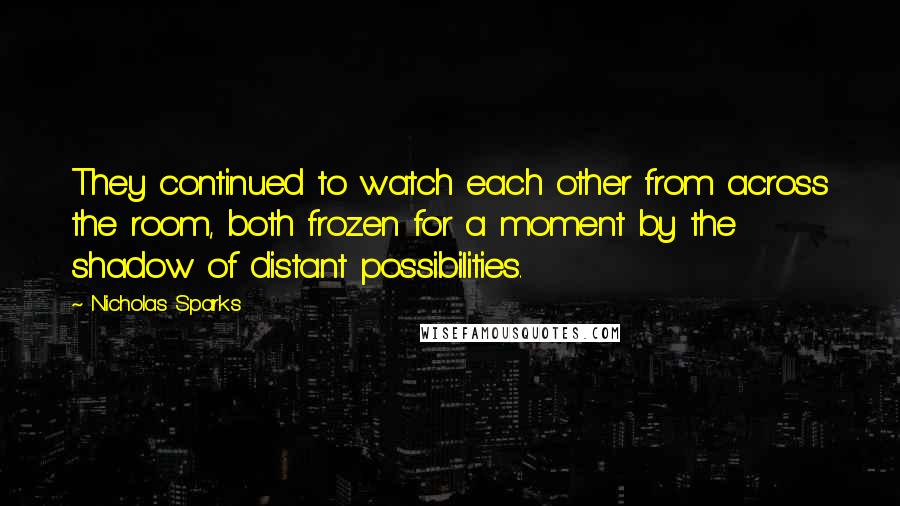 Nicholas Sparks Quotes: They continued to watch each other from across the room, both frozen for a moment by the shadow of distant possibilities.