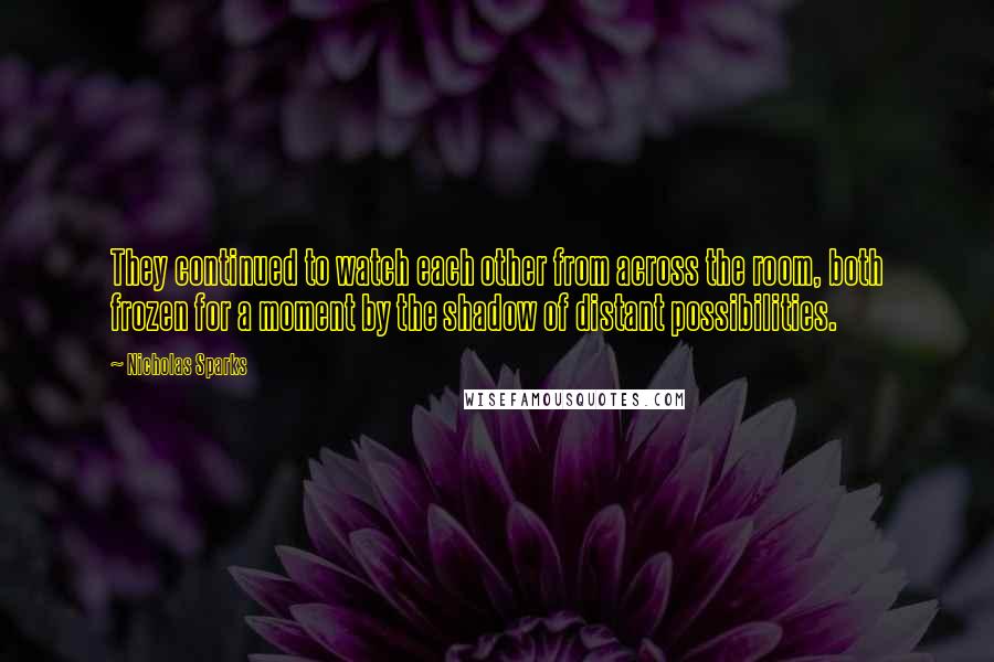 Nicholas Sparks Quotes: They continued to watch each other from across the room, both frozen for a moment by the shadow of distant possibilities.