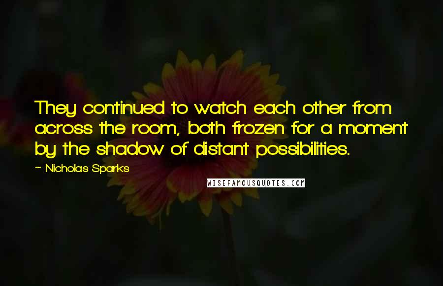 Nicholas Sparks Quotes: They continued to watch each other from across the room, both frozen for a moment by the shadow of distant possibilities.