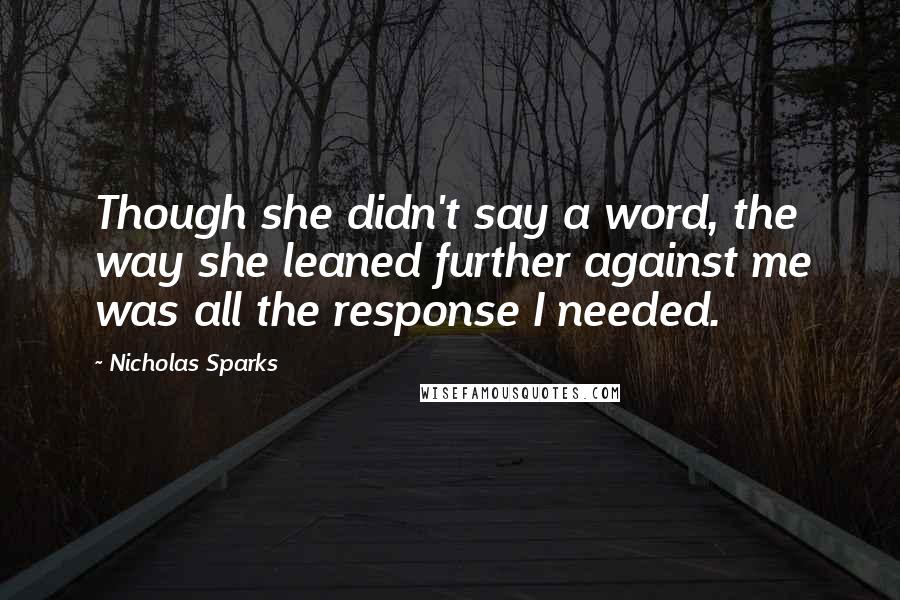 Nicholas Sparks Quotes: Though she didn't say a word, the way she leaned further against me was all the response I needed.