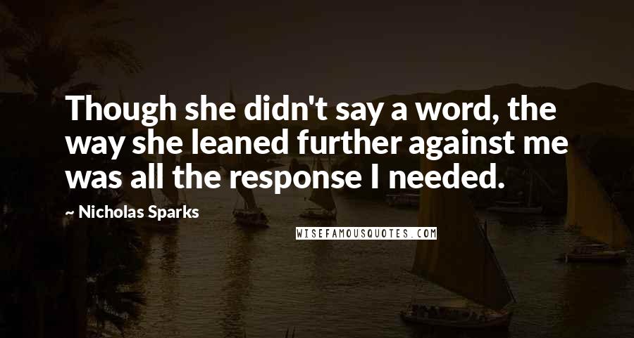Nicholas Sparks Quotes: Though she didn't say a word, the way she leaned further against me was all the response I needed.