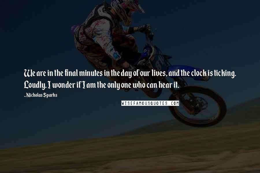 Nicholas Sparks Quotes: We are in the final minutes in the day of our lives, and the clock is ticking. Loudly. I wonder if I am the only one who can hear it.