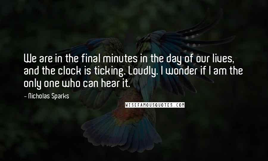 Nicholas Sparks Quotes: We are in the final minutes in the day of our lives, and the clock is ticking. Loudly. I wonder if I am the only one who can hear it.