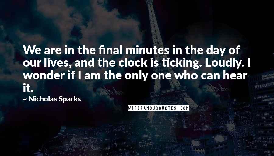 Nicholas Sparks Quotes: We are in the final minutes in the day of our lives, and the clock is ticking. Loudly. I wonder if I am the only one who can hear it.
