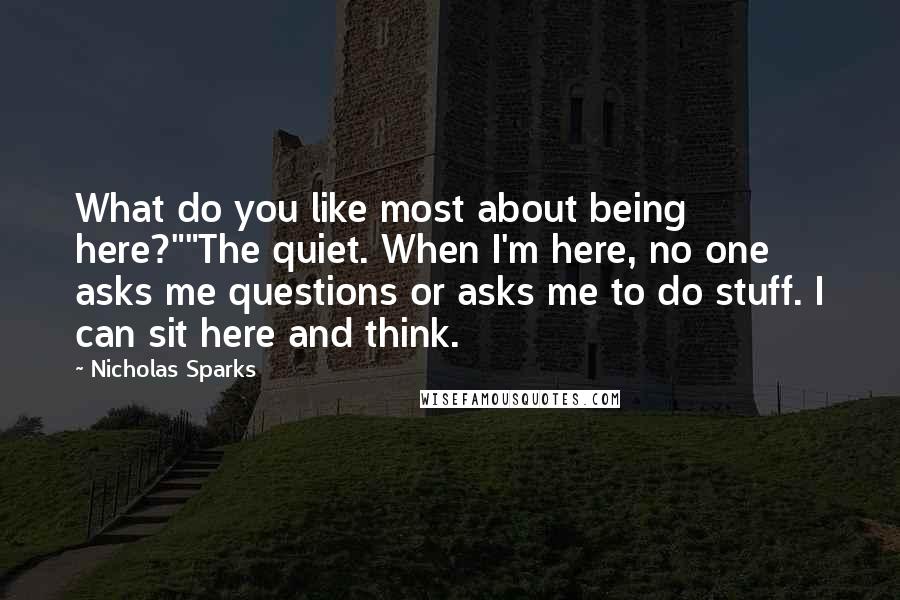 Nicholas Sparks Quotes: What do you like most about being here?""The quiet. When I'm here, no one asks me questions or asks me to do stuff. I can sit here and think.
