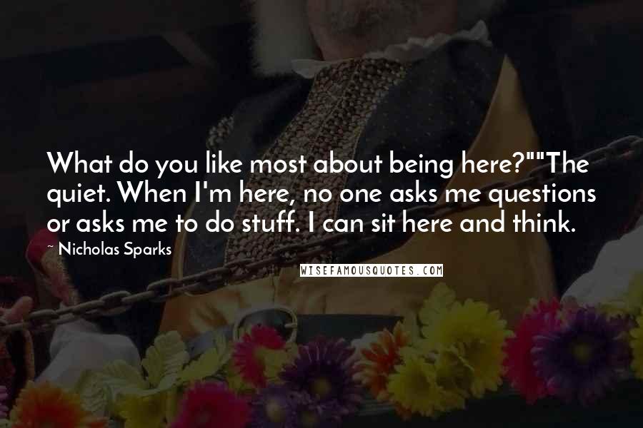Nicholas Sparks Quotes: What do you like most about being here?""The quiet. When I'm here, no one asks me questions or asks me to do stuff. I can sit here and think.
