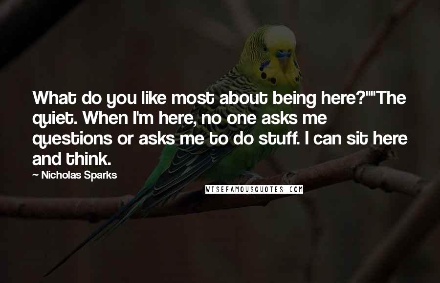 Nicholas Sparks Quotes: What do you like most about being here?""The quiet. When I'm here, no one asks me questions or asks me to do stuff. I can sit here and think.