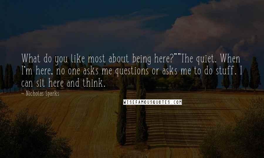 Nicholas Sparks Quotes: What do you like most about being here?""The quiet. When I'm here, no one asks me questions or asks me to do stuff. I can sit here and think.