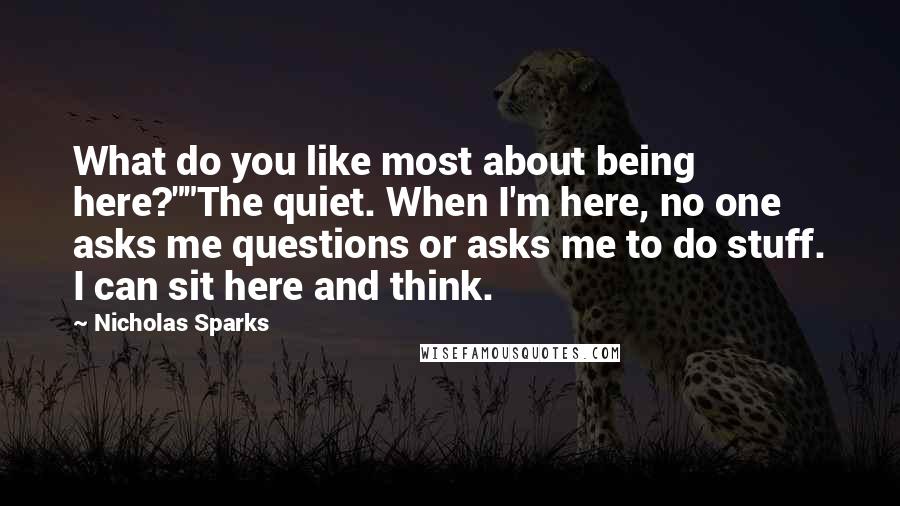 Nicholas Sparks Quotes: What do you like most about being here?""The quiet. When I'm here, no one asks me questions or asks me to do stuff. I can sit here and think.