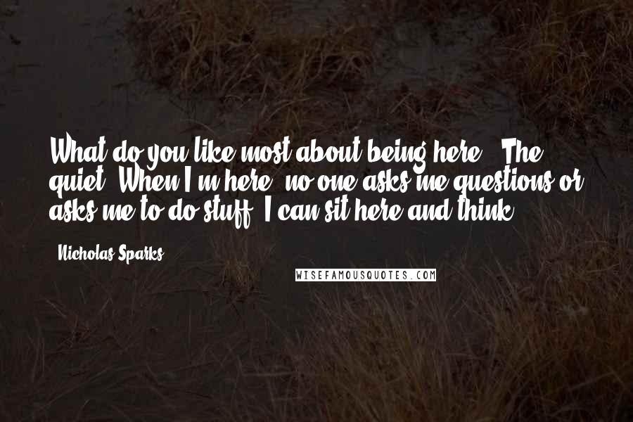 Nicholas Sparks Quotes: What do you like most about being here?""The quiet. When I'm here, no one asks me questions or asks me to do stuff. I can sit here and think.