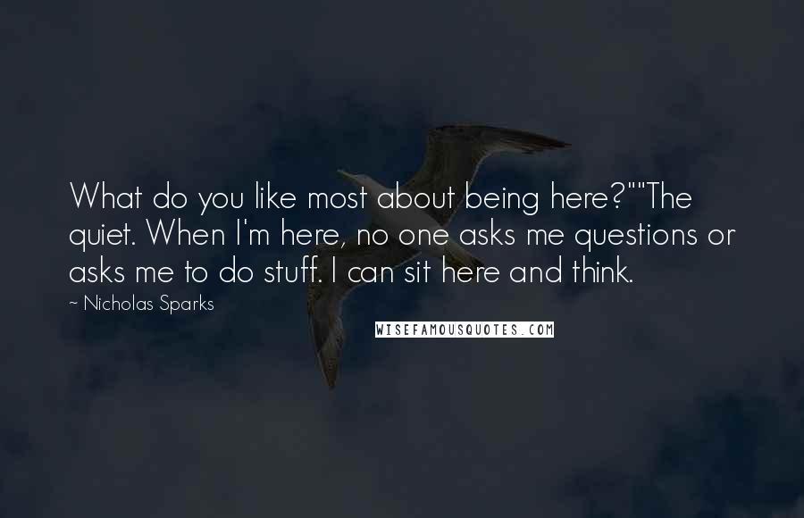 Nicholas Sparks Quotes: What do you like most about being here?""The quiet. When I'm here, no one asks me questions or asks me to do stuff. I can sit here and think.