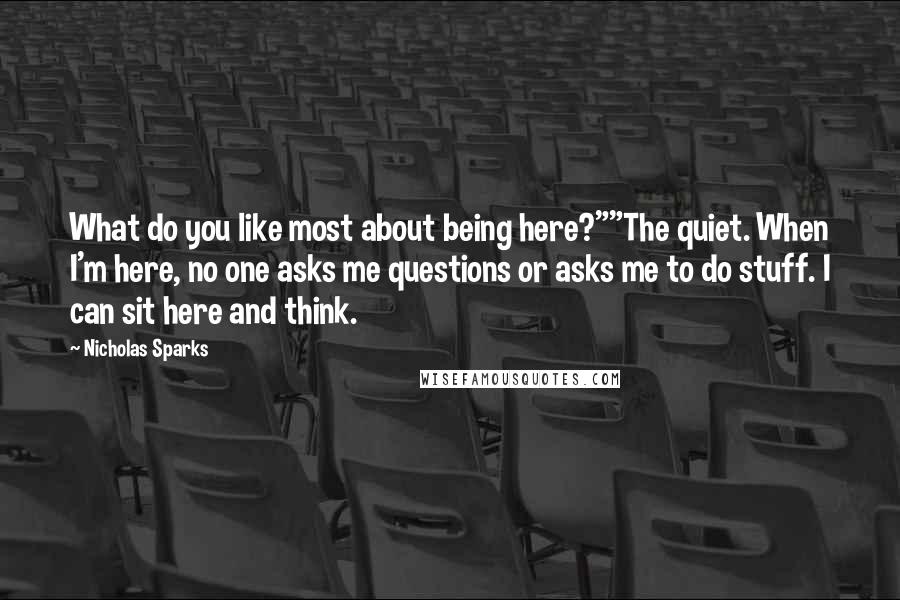 Nicholas Sparks Quotes: What do you like most about being here?""The quiet. When I'm here, no one asks me questions or asks me to do stuff. I can sit here and think.