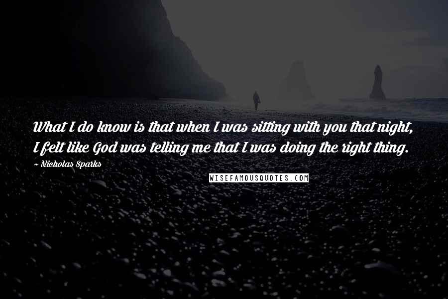 Nicholas Sparks Quotes: What I do know is that when I was sitting with you that night, I felt like God was telling me that I was doing the right thing.