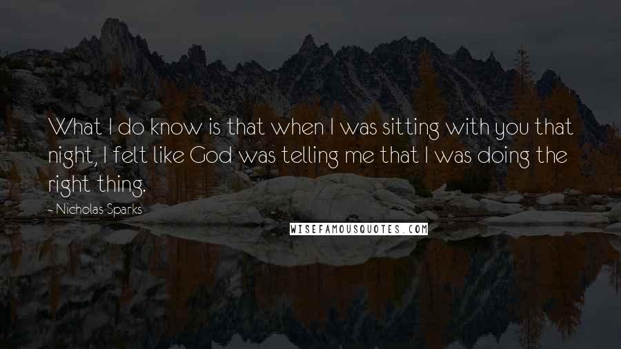 Nicholas Sparks Quotes: What I do know is that when I was sitting with you that night, I felt like God was telling me that I was doing the right thing.