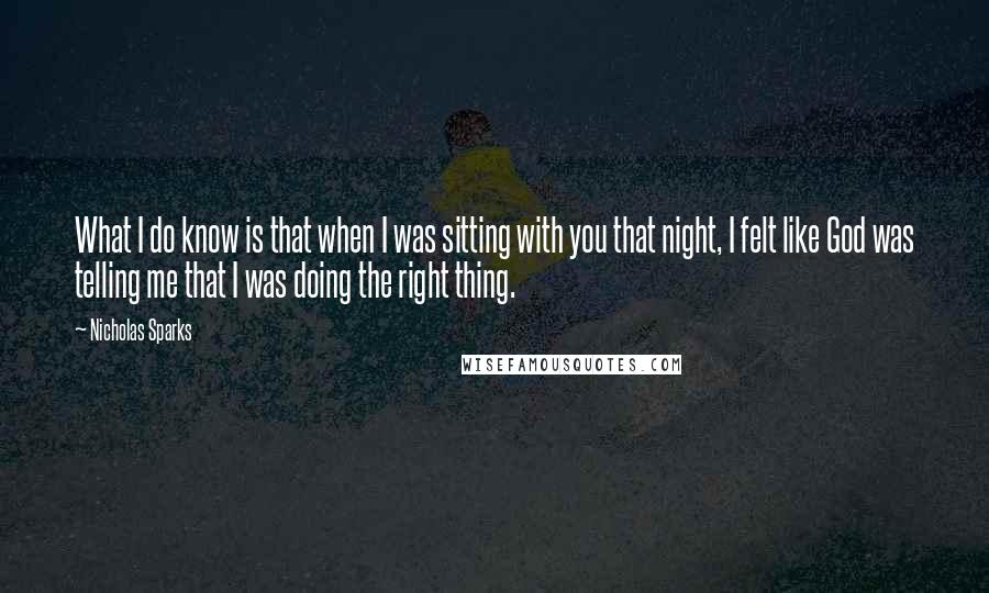 Nicholas Sparks Quotes: What I do know is that when I was sitting with you that night, I felt like God was telling me that I was doing the right thing.