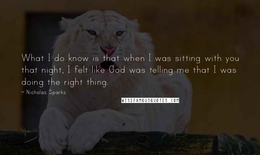 Nicholas Sparks Quotes: What I do know is that when I was sitting with you that night, I felt like God was telling me that I was doing the right thing.