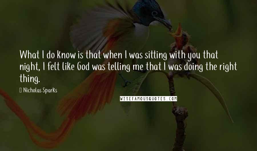 Nicholas Sparks Quotes: What I do know is that when I was sitting with you that night, I felt like God was telling me that I was doing the right thing.