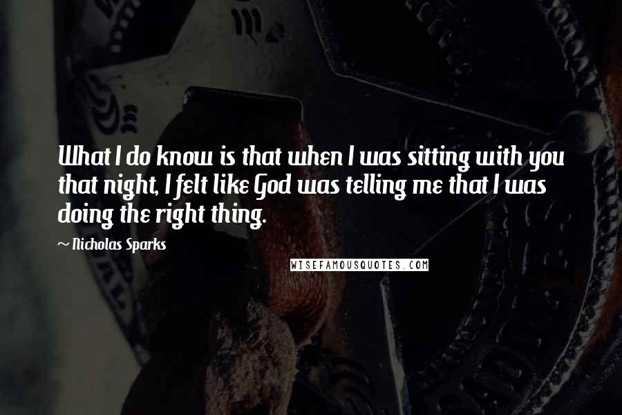 Nicholas Sparks Quotes: What I do know is that when I was sitting with you that night, I felt like God was telling me that I was doing the right thing.