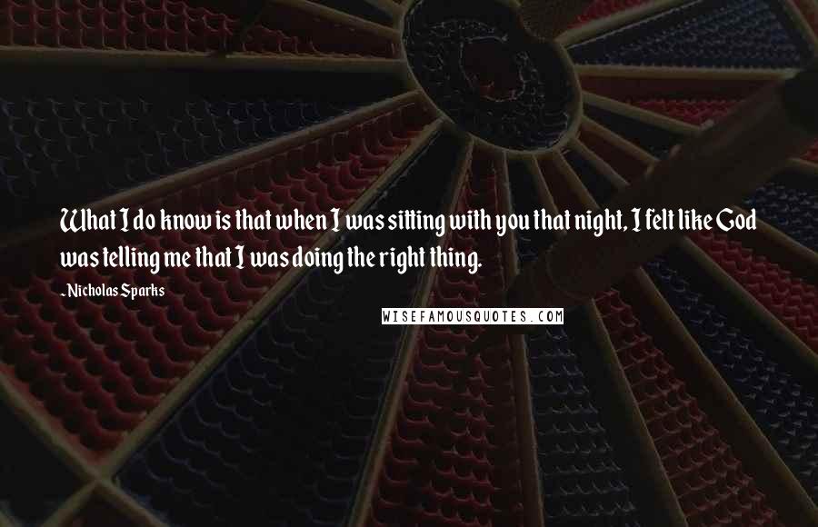 Nicholas Sparks Quotes: What I do know is that when I was sitting with you that night, I felt like God was telling me that I was doing the right thing.