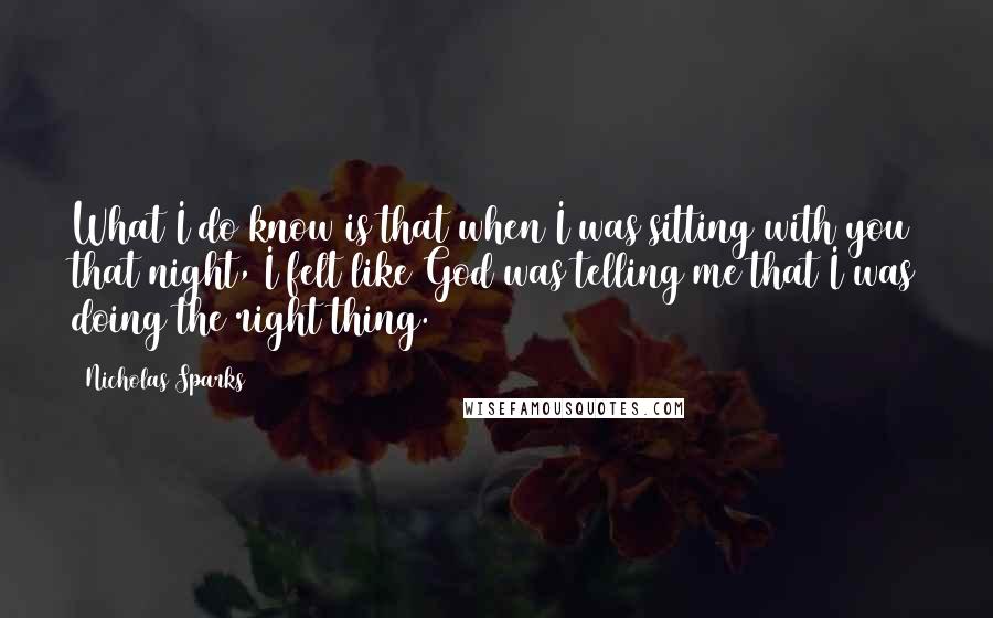 Nicholas Sparks Quotes: What I do know is that when I was sitting with you that night, I felt like God was telling me that I was doing the right thing.