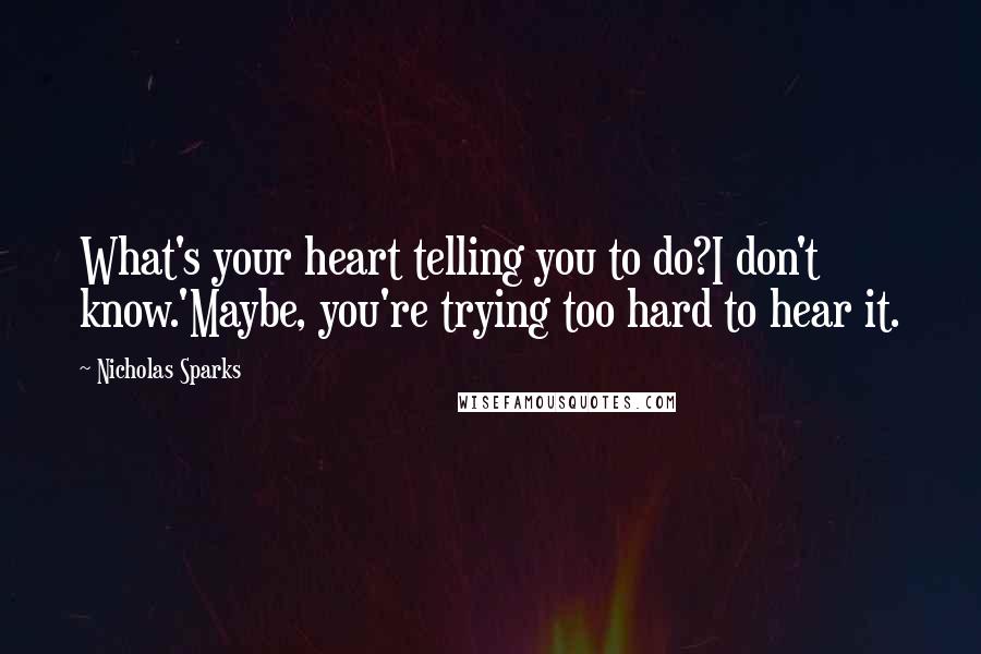 Nicholas Sparks Quotes: What's your heart telling you to do?I don't know.'Maybe, you're trying too hard to hear it.