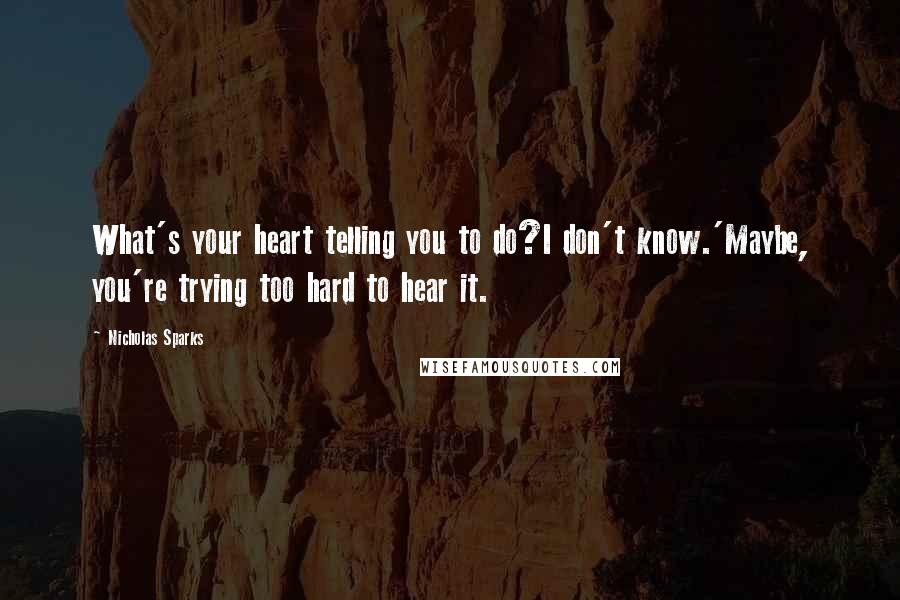 Nicholas Sparks Quotes: What's your heart telling you to do?I don't know.'Maybe, you're trying too hard to hear it.