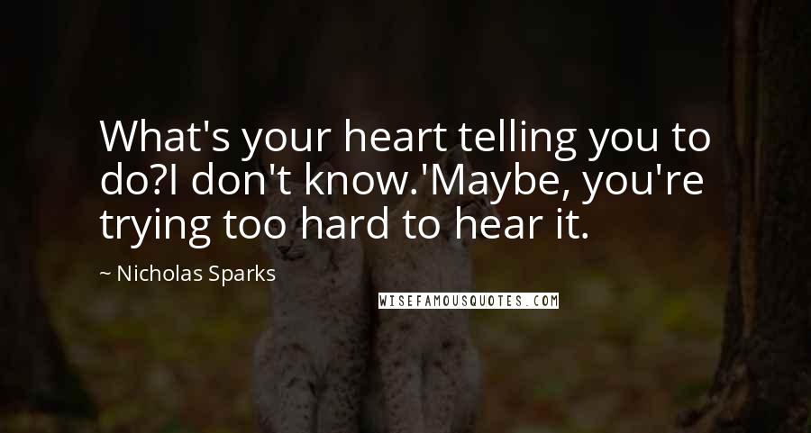 Nicholas Sparks Quotes: What's your heart telling you to do?I don't know.'Maybe, you're trying too hard to hear it.