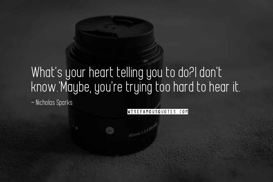 Nicholas Sparks Quotes: What's your heart telling you to do?I don't know.'Maybe, you're trying too hard to hear it.