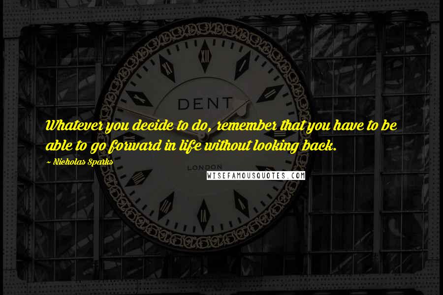 Nicholas Sparks Quotes: Whatever you decide to do, remember that you have to be able to go forward in life without looking back.