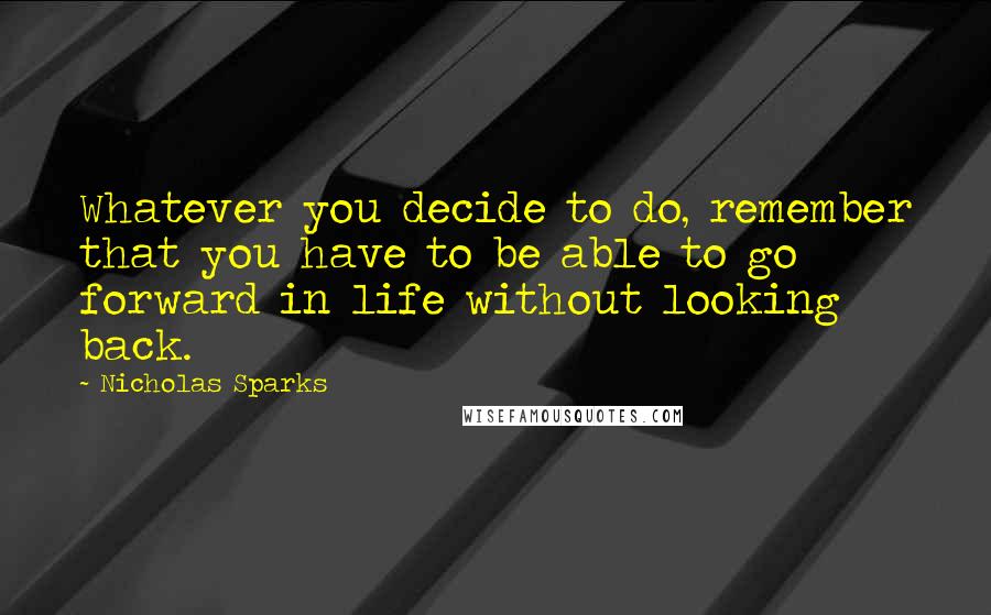 Nicholas Sparks Quotes: Whatever you decide to do, remember that you have to be able to go forward in life without looking back.