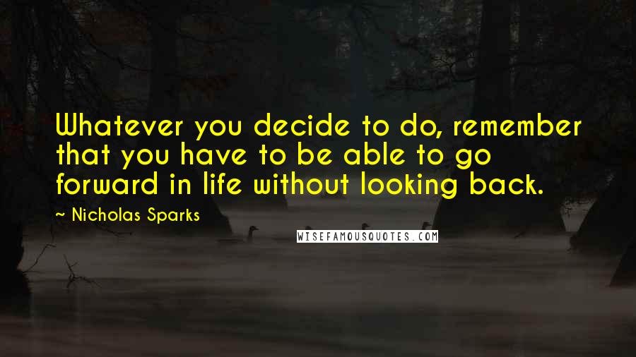 Nicholas Sparks Quotes: Whatever you decide to do, remember that you have to be able to go forward in life without looking back.