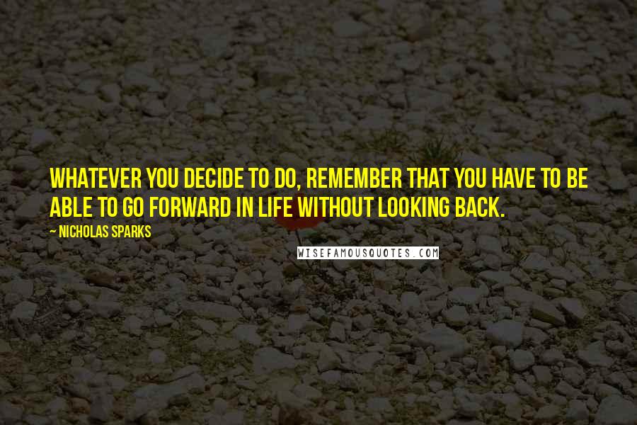 Nicholas Sparks Quotes: Whatever you decide to do, remember that you have to be able to go forward in life without looking back.