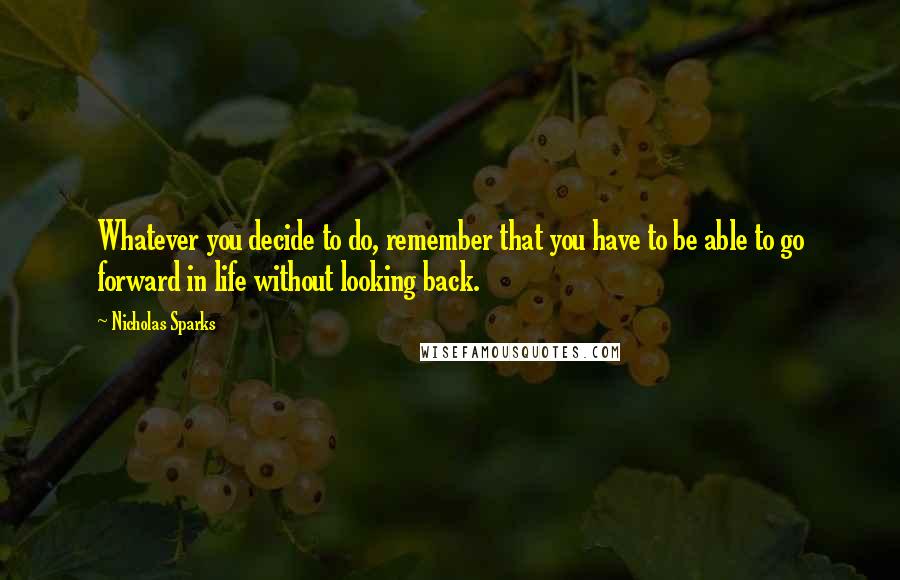 Nicholas Sparks Quotes: Whatever you decide to do, remember that you have to be able to go forward in life without looking back.