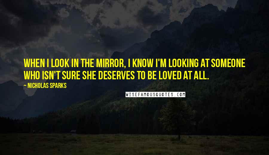 Nicholas Sparks Quotes: When I look in the mirror, I know I'm looking at someone who isn't sure she deserves to be loved at all.