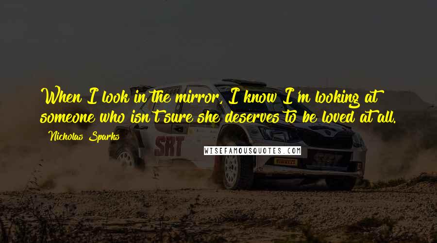 Nicholas Sparks Quotes: When I look in the mirror, I know I'm looking at someone who isn't sure she deserves to be loved at all.