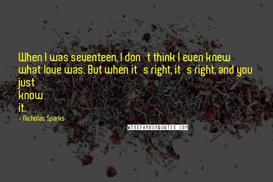 Nicholas Sparks Quotes: When I was seventeen, I don't think I even knew what love was. But when it's right, it's right, and you just know it.