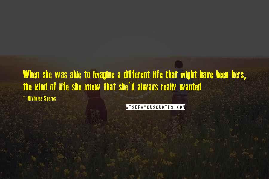 Nicholas Sparks Quotes: When she was able to imagine a different life that might have been hers, the kind of life she knew that she'd always really wanted
