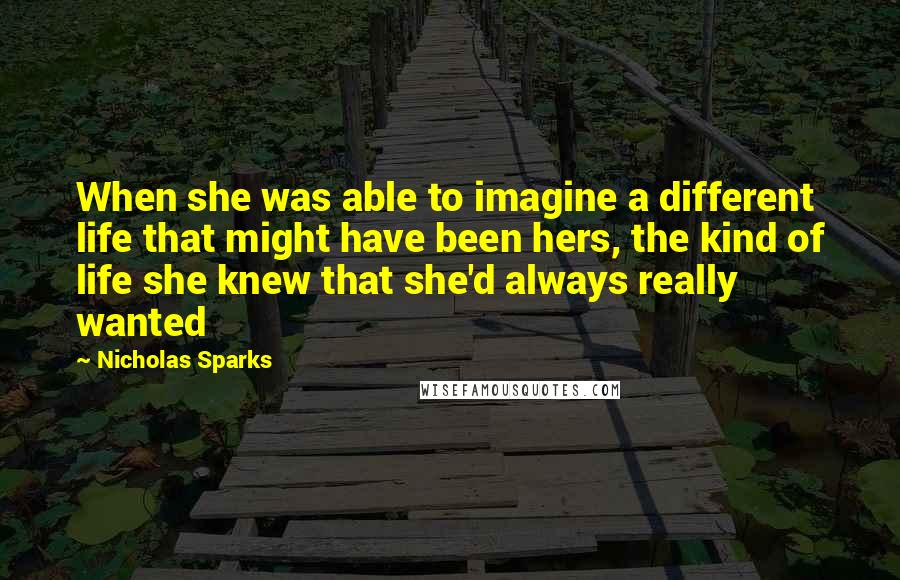 Nicholas Sparks Quotes: When she was able to imagine a different life that might have been hers, the kind of life she knew that she'd always really wanted