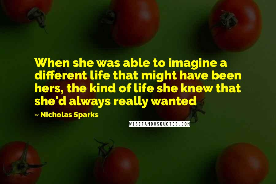 Nicholas Sparks Quotes: When she was able to imagine a different life that might have been hers, the kind of life she knew that she'd always really wanted