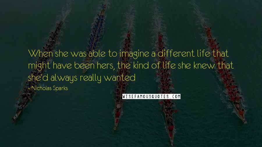 Nicholas Sparks Quotes: When she was able to imagine a different life that might have been hers, the kind of life she knew that she'd always really wanted