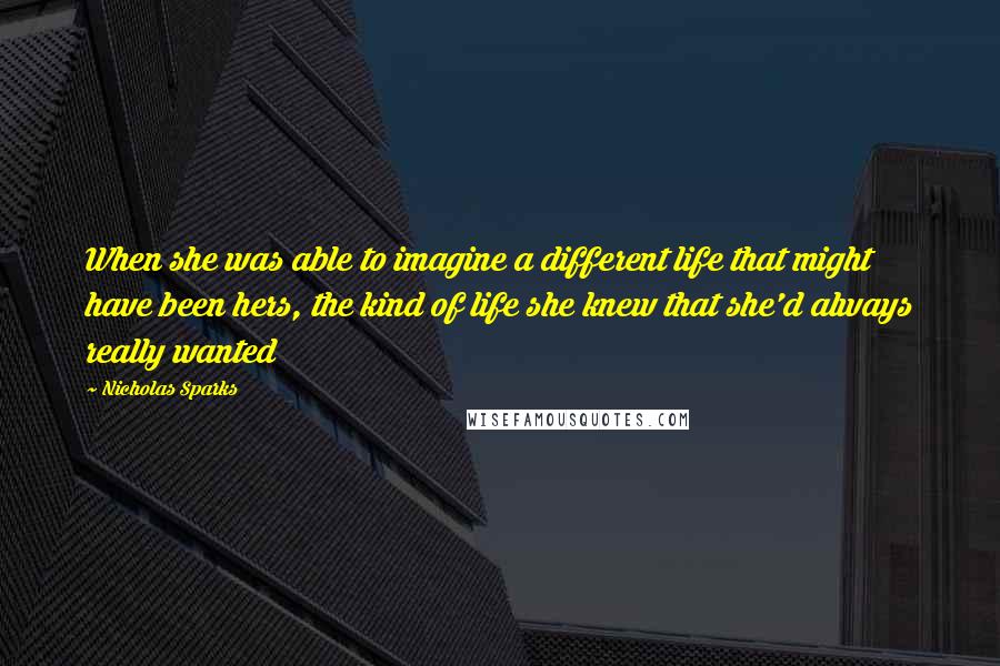 Nicholas Sparks Quotes: When she was able to imagine a different life that might have been hers, the kind of life she knew that she'd always really wanted