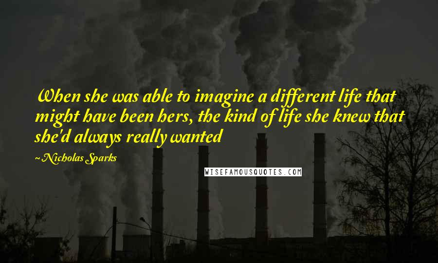 Nicholas Sparks Quotes: When she was able to imagine a different life that might have been hers, the kind of life she knew that she'd always really wanted