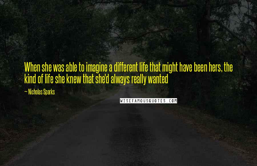 Nicholas Sparks Quotes: When she was able to imagine a different life that might have been hers, the kind of life she knew that she'd always really wanted