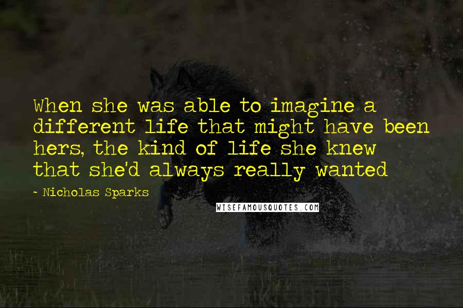 Nicholas Sparks Quotes: When she was able to imagine a different life that might have been hers, the kind of life she knew that she'd always really wanted